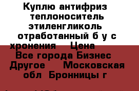  Куплю антифриз, теплоноситель этиленгликоль, отработанный б/у с хронения. › Цена ­ 100 - Все города Бизнес » Другое   . Московская обл.,Бронницы г.